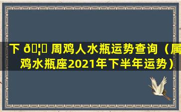 下 🦊 周鸡人水瓶运势查询（属鸡水瓶座2021年下半年运势）